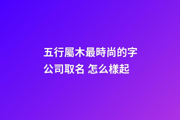 五行屬木最時尚的字公司取名 怎么樣起-第1張-公司起名-玄機派